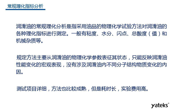 润滑油的常规理化指标分析一般有粘度、水份、闪点、总酸值和机械杂质等，理化指标分析只能反映润滑油性能变化的宏观表现