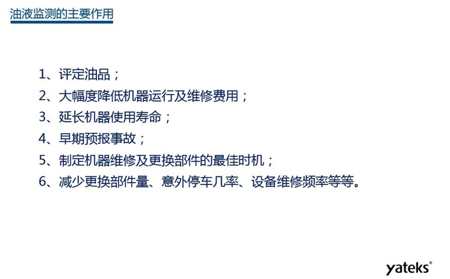 油液监测主要作用：1、评定油品；2、延长机器使用寿命；3、大幅降低机器运行及维修费用；4、 减少更换部件量、意外停车几率、设备维修频率等等